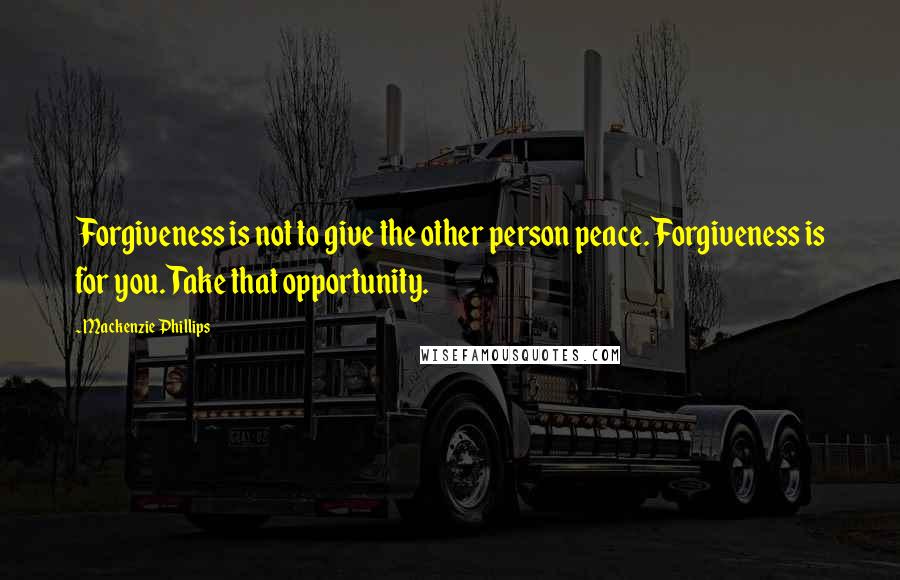 Mackenzie Phillips quotes: Forgiveness is not to give the other person peace. Forgiveness is for you. Take that opportunity.