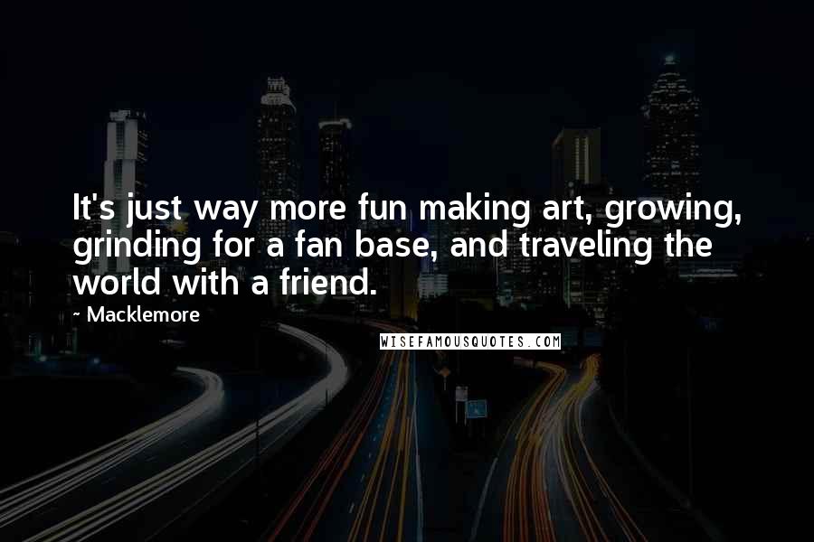 Macklemore quotes: It's just way more fun making art, growing, grinding for a fan base, and traveling the world with a friend.