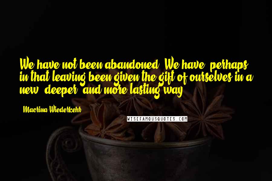 Macrina Wiederkehr quotes: We have not been abandoned. We have, perhaps, in that leaving been given the gift of ourselves in a new, deeper, and more lasting way.