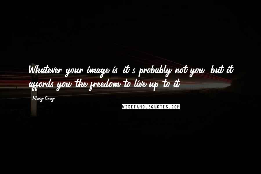 Macy Gray quotes: Whatever your image is, it's probably not you, but it affords you the freedom to live up to it.