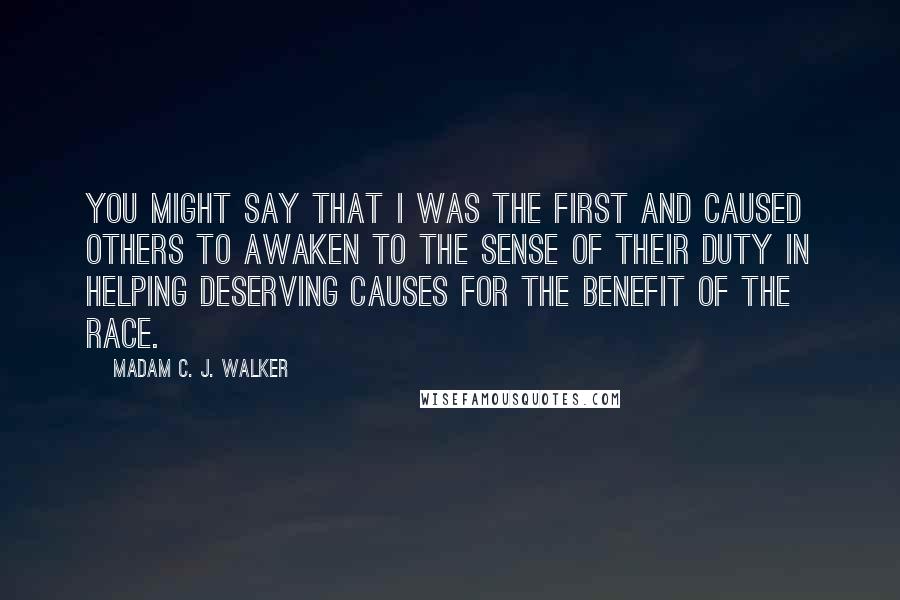 Madam C. J. Walker quotes: You might say that I was the first and caused others to awaken to the sense of their duty in helping deserving causes for the benefit of the race. Madam C. J. Walker quotes: You might say that I was the first and caused others to awaken to the sense of their duty in helping deserving causes for the benefit of the race.