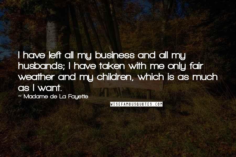 Madame De La Fayette quotes: I have left all my business and all my husbands; I have taken with me only fair weather and my children, which is as much as I want. Madame De La Fayette quotes: I have left all my business and all my husbands; I have taken with me only fair weather and my children, which is as much as I want.