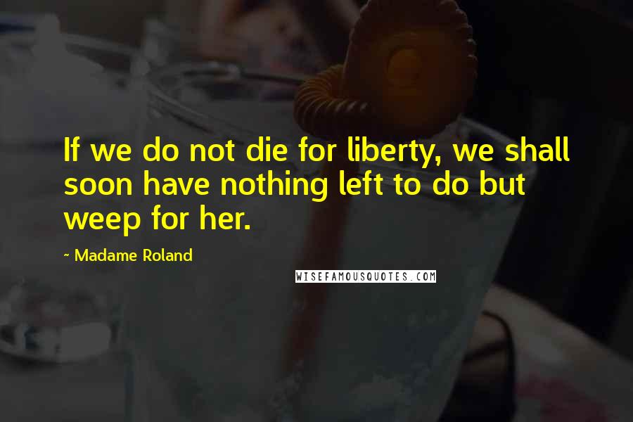 Madame Roland quotes: If we do not die for liberty, we shall soon have nothing left to do but weep for her.