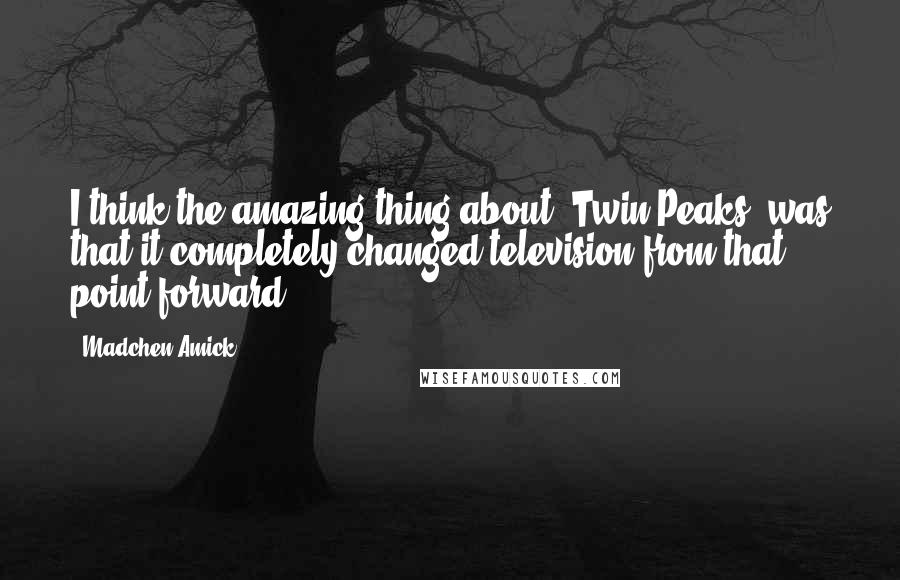 Madchen Amick quotes: I think the amazing thing about 'Twin Peaks' was that it completely changed television from that point forward.