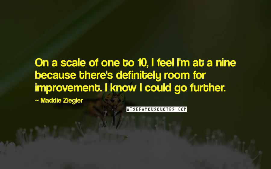 Maddie Ziegler quotes: On a scale of one to 10, I feel I'm at a nine because there's definitely room for improvement. I know I could go further. Maddie Ziegler quotes: On a scale of one to 10, I feel I'm at a nine because there's definitely room for improvement. I know I could go further.