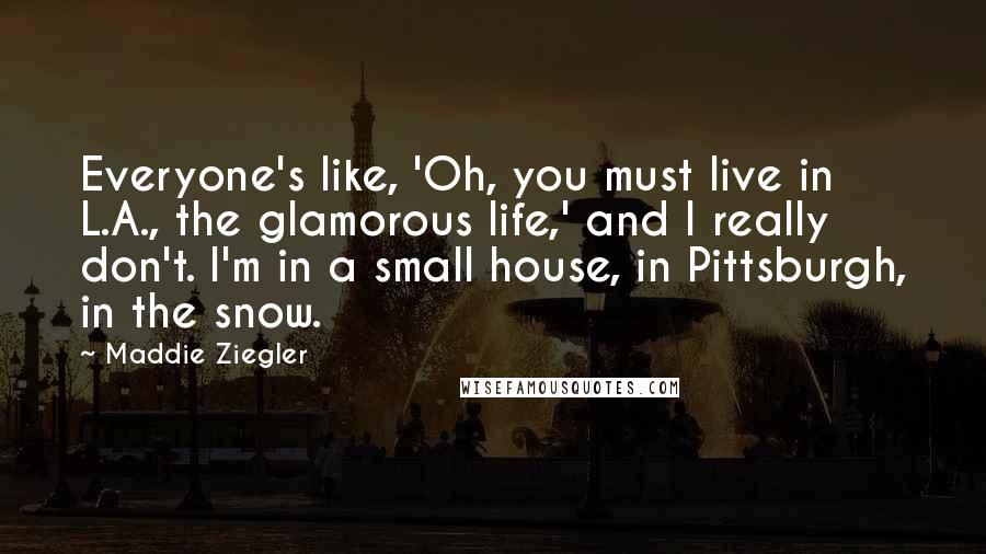 Maddie Ziegler quotes: Everyone's like, 'Oh, you must live in L.A., the glamorous life,' and I really don't. I'm in a small house, in Pittsburgh, in the snow.