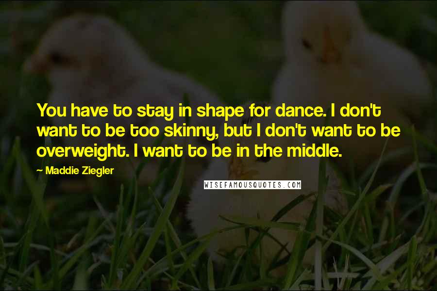 Maddie Ziegler quotes: You have to stay in shape for dance. I don't want to be too skinny, but I don't want to be overweight. I want to be in the middle. Maddie Ziegler quotes: You have to stay in shape for dance. I don't want to be too skinny, but I don't want to be overweight. I want to be in the middle.