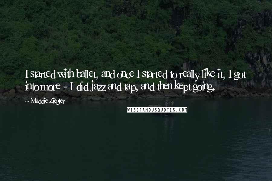 Maddie Ziegler quotes: I started with ballet, and once I started to really like it, I got into more - I did jazz and tap, and then kept going.