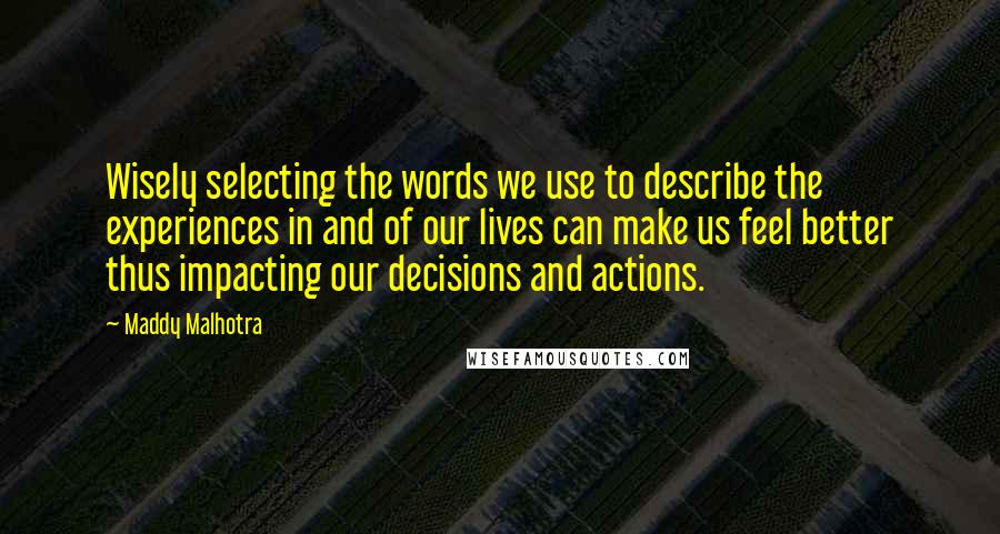 Maddy Malhotra quotes: Wisely selecting the words we use to describe the experiences in and of our lives can make us feel better thus impacting our decisions and actions.