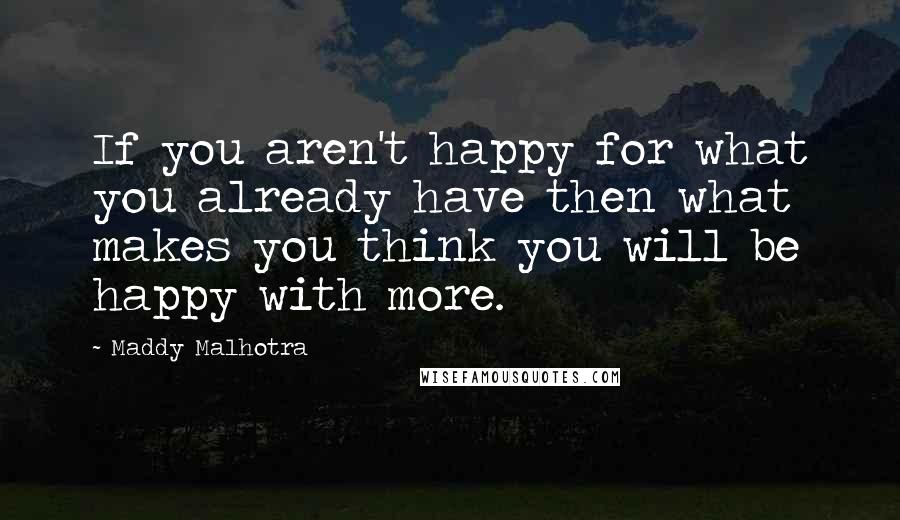 Maddy Malhotra quotes: If you aren't happy for what you already have then what makes you think you will be happy with more.