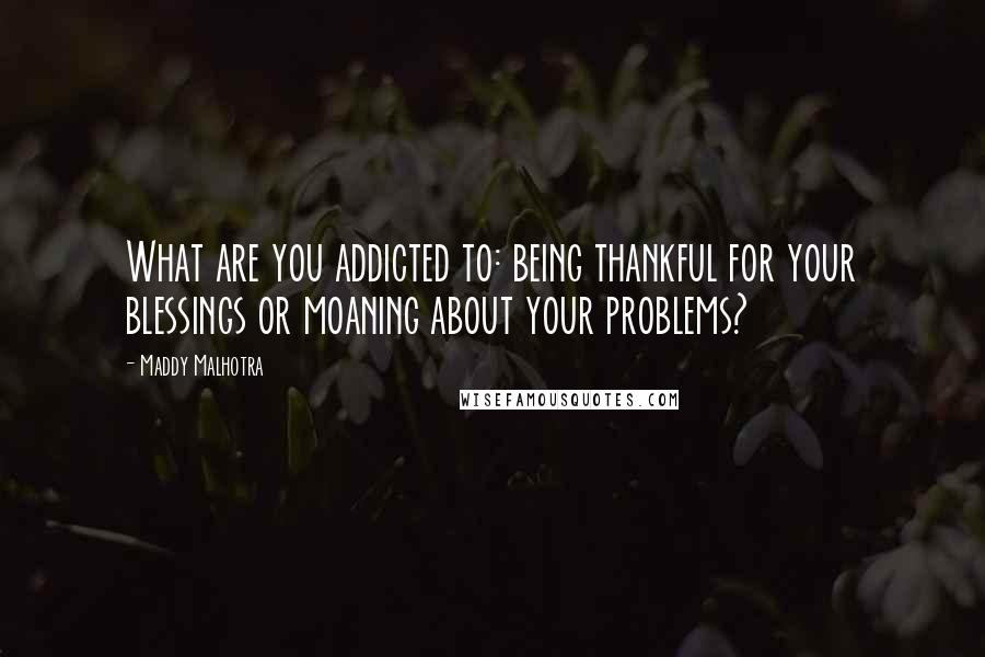 Maddy Malhotra quotes: What are you addicted to: being thankful for your blessings or moaning about your problems?