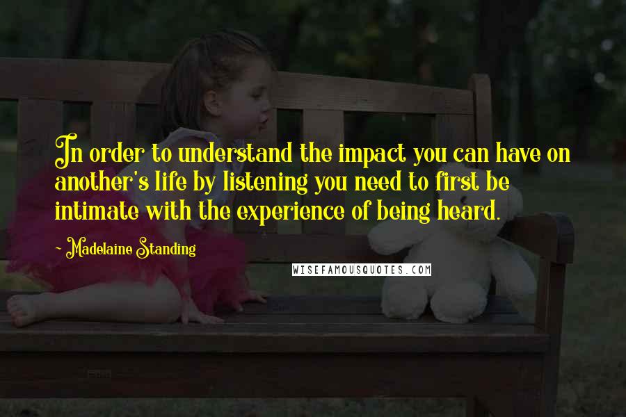 Madelaine Standing quotes: In order to understand the impact you can have on another's life by listening you need to first be intimate with the experience of being heard.