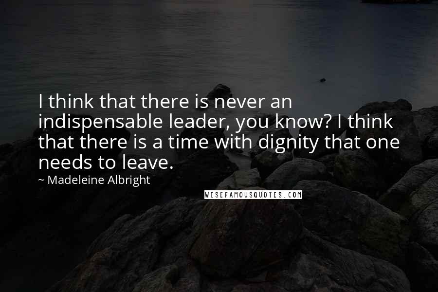 Madeleine Albright quotes: I think that there is never an indispensable leader, you know? I think that there is a time with dignity that one needs to leave.