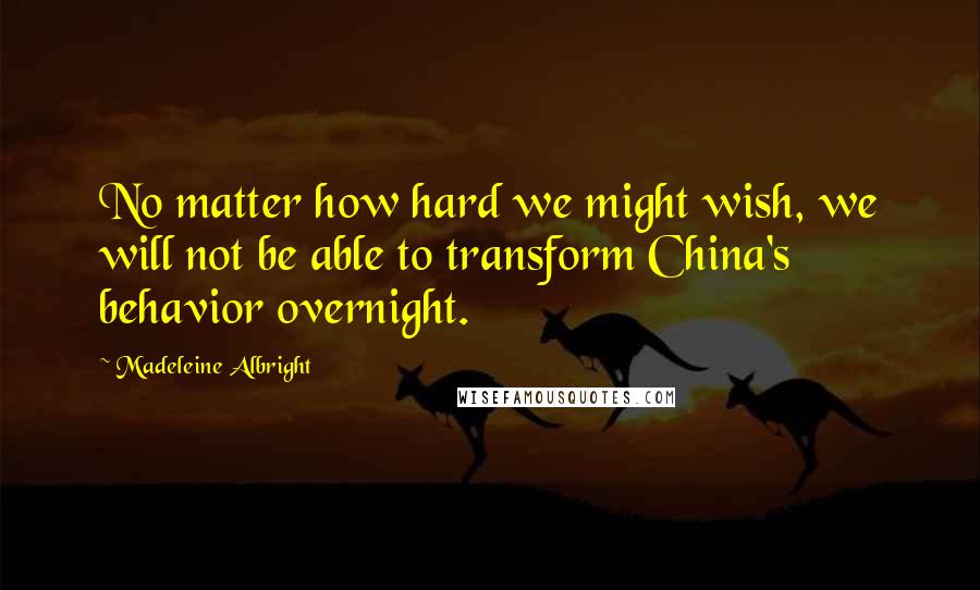 Madeleine Albright quotes: No matter how hard we might wish, we will not be able to transform China's behavior overnight.