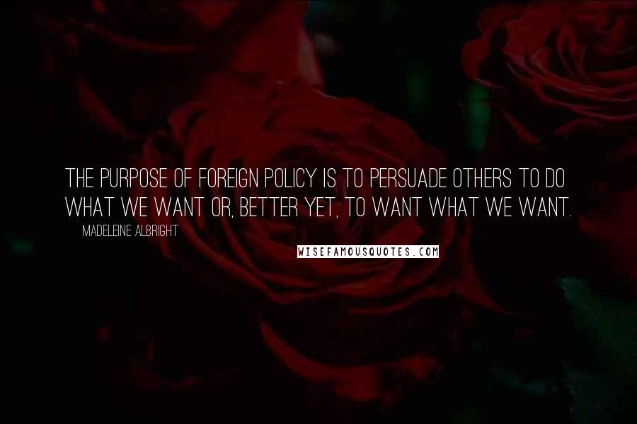 Madeleine Albright quotes: The purpose of foreign policy is to persuade others to do what we want or, better yet, to want what we want.