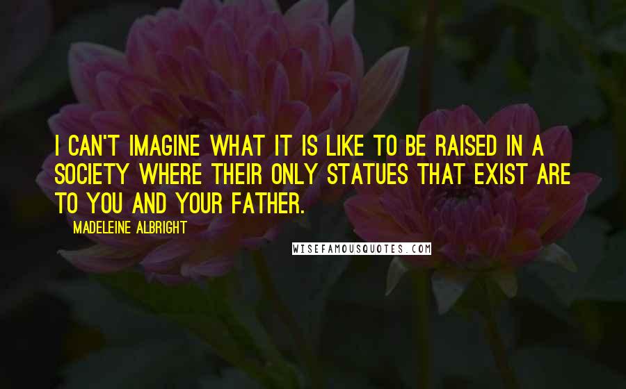 Madeleine Albright quotes: I can't imagine what it is like to be raised in a society where their only statues that exist are to you and your father.