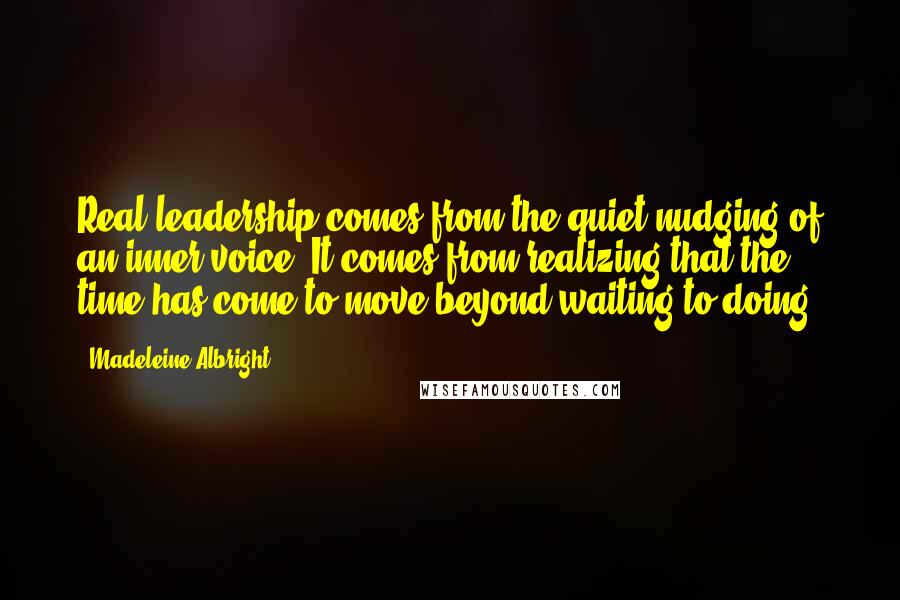 Madeleine Albright quotes: Real leadership comes from the quiet nudging of an inner voice. It comes from realizing that the time has come to move beyond waiting to doing.