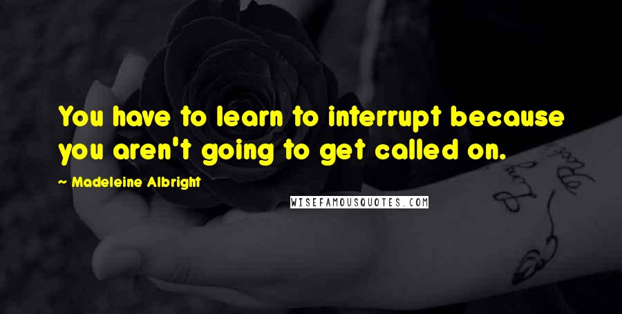 Madeleine Albright quotes: You have to learn to interrupt because you aren't going to get called on.