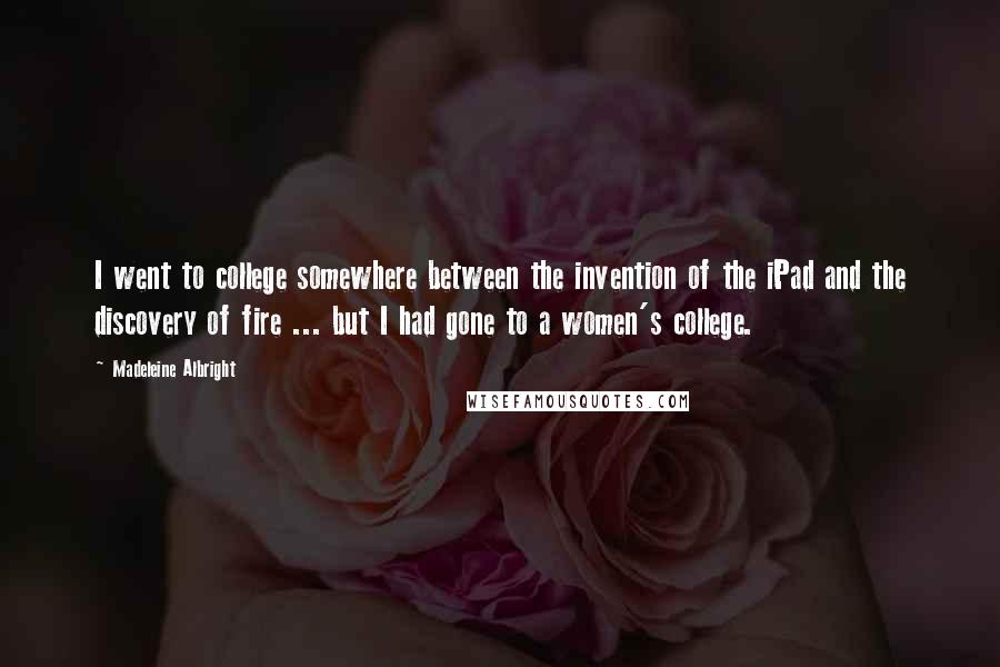 Madeleine Albright quotes: I went to college somewhere between the invention of the iPad and the discovery of fire ... but I had gone to a women's college.