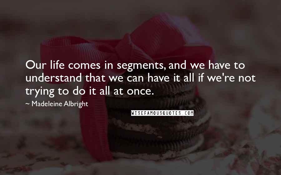 Madeleine Albright quotes: Our life comes in segments, and we have to understand that we can have it all if we're not trying to do it all at once.