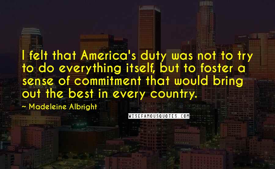 Madeleine Albright quotes: I felt that America's duty was not to try to do everything itself, but to foster a sense of commitment that would bring out the best in every country.