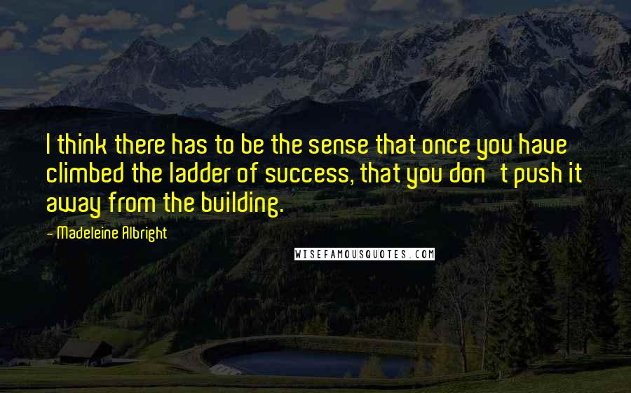 Madeleine Albright quotes: I think there has to be the sense that once you have climbed the ladder of success, that you don't push it away from the building.