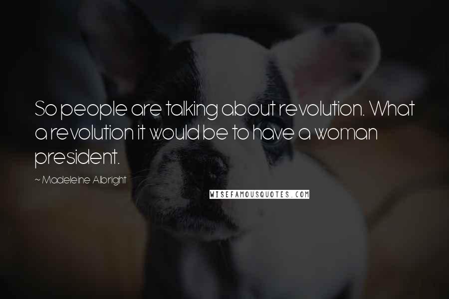 Madeleine Albright quotes: So people are talking about revolution. What a revolution it would be to have a woman president.