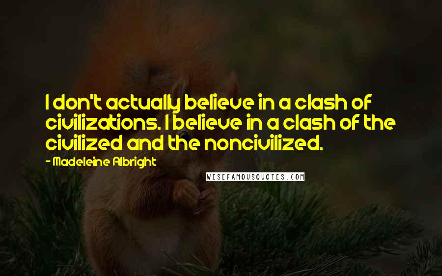 Madeleine Albright quotes: I don't actually believe in a clash of civilizations. I believe in a clash of the civilized and the noncivilized.