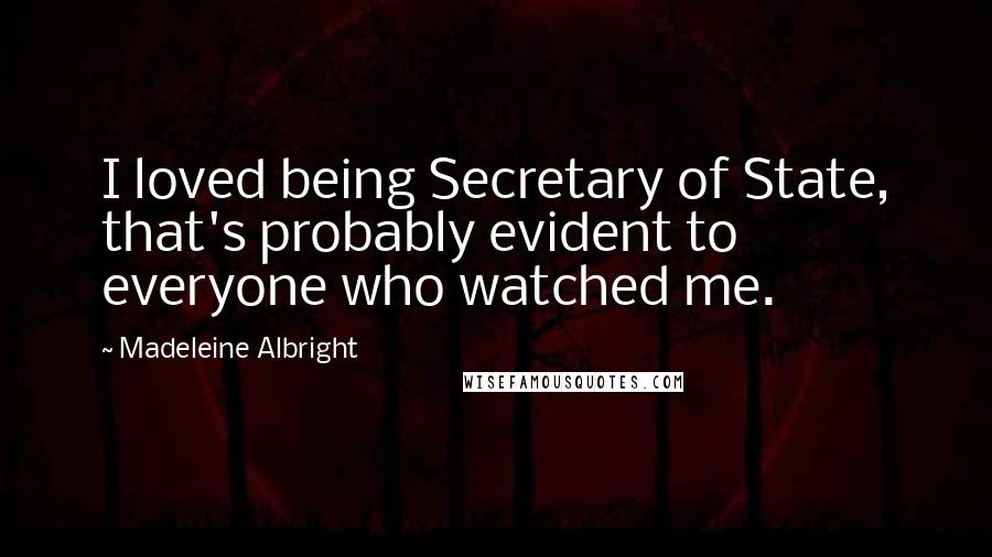 Madeleine Albright quotes: I loved being Secretary of State, that's probably evident to everyone who watched me.