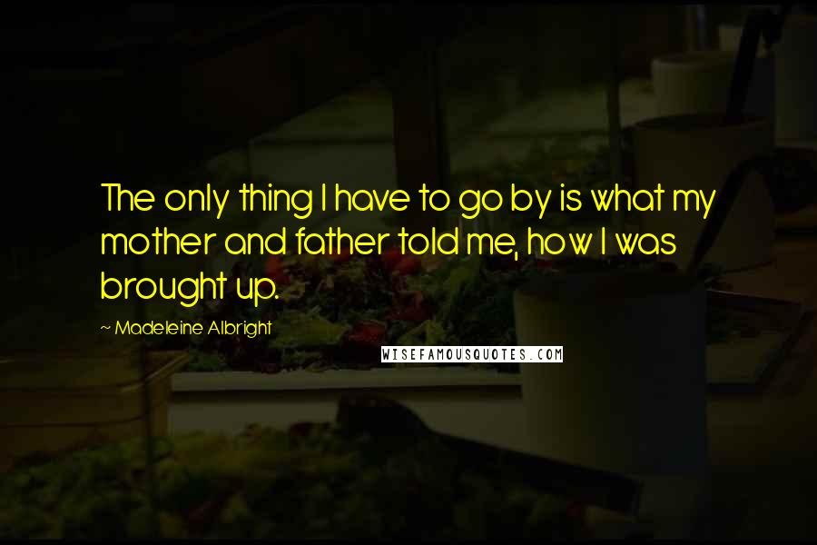 Madeleine Albright quotes: The only thing I have to go by is what my mother and father told me, how I was brought up.