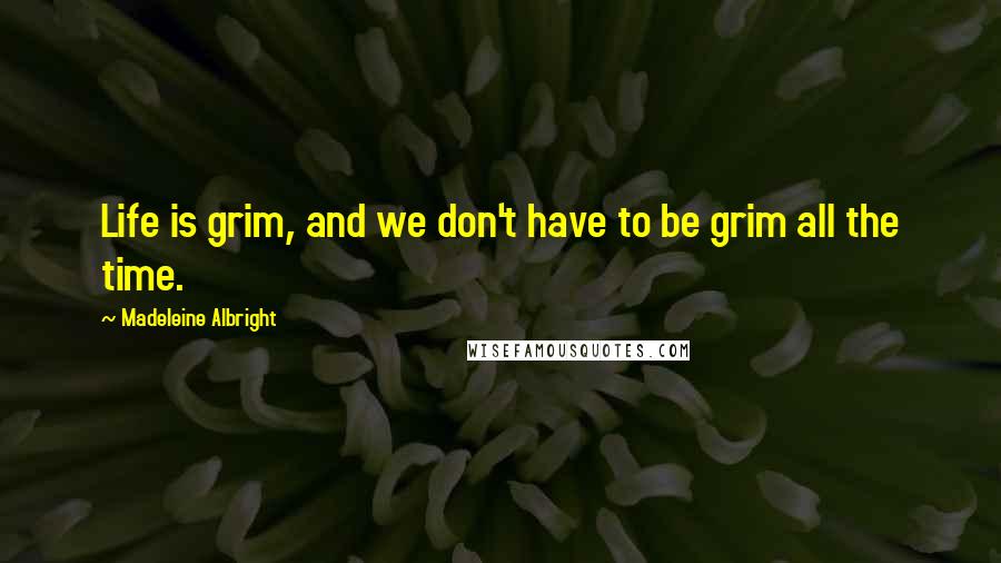 Madeleine Albright quotes: Life is grim, and we don't have to be grim all the time.