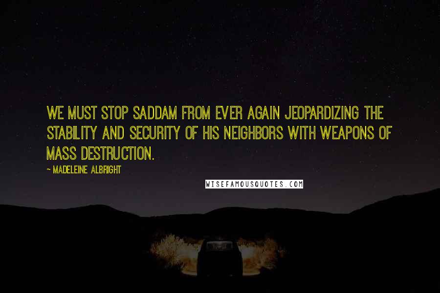 Madeleine Albright quotes: We must stop Saddam from ever again jeopardizing the stability and security of his neighbors with weapons of mass destruction.