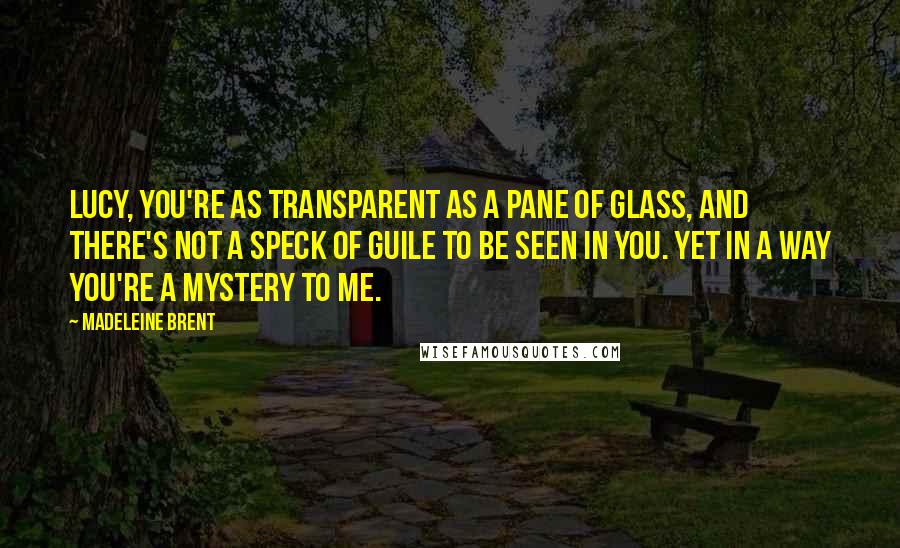 Madeleine Brent quotes: Lucy, you're as transparent as a pane of glass, and there's not a speck of guile to be seen in you. Yet in a way you're a mystery to me.