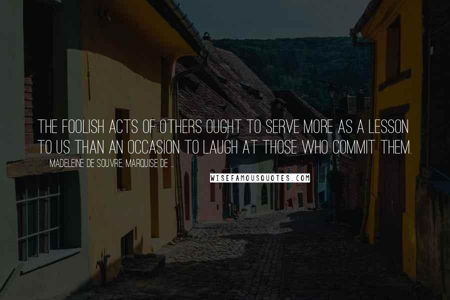 Madeleine De Souvre, Marquise De ... quotes: The foolish acts of others ought to serve more as a lesson to us than an occasion to laugh at those who commit them. Madeleine De Souvre, Marquise De ... quotes: The foolish acts of others ought to serve more as a lesson to us than an occasion to laugh at those who commit them.
