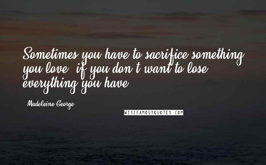 Madeleine George quotes: Sometimes you have to sacrifice something you love, if you don't want to lose everything you have.