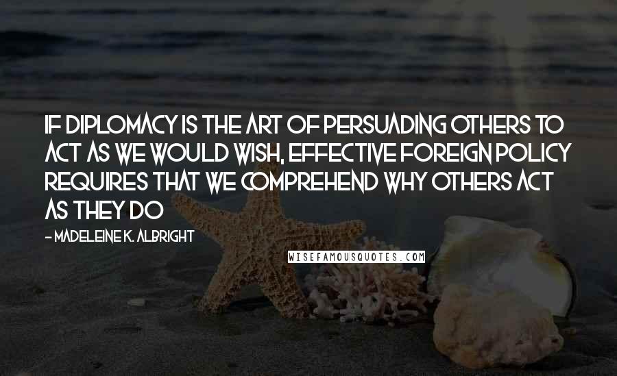 Madeleine K. Albright quotes: If diplomacy is the art of persuading others to act as we would wish, effective foreign policy requires that we comprehend why others act as they do