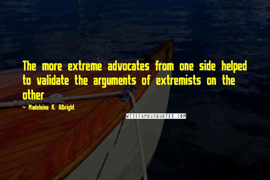 Madeleine K. Albright quotes: The more extreme advocates from one side helped to validate the arguments of extremists on the other