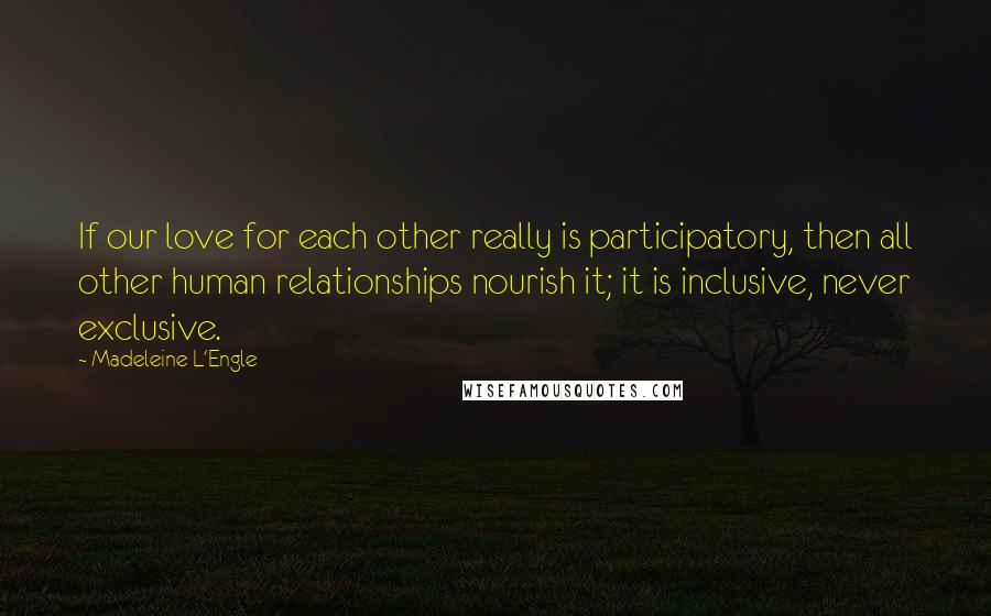 Madeleine L'Engle quotes: If our love for each other really is participatory, then all other human relationships nourish it; it is inclusive, never exclusive.
