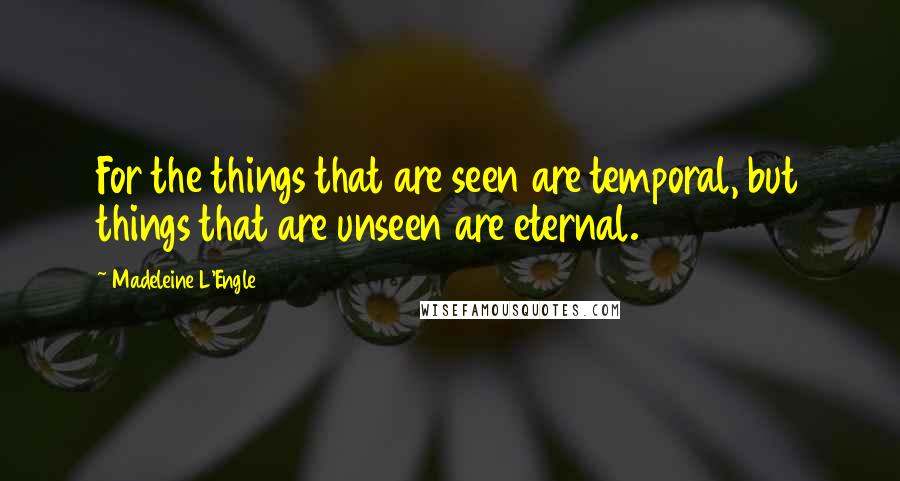 Madeleine L'Engle quotes: For the things that are seen are temporal, but things that are unseen are eternal.