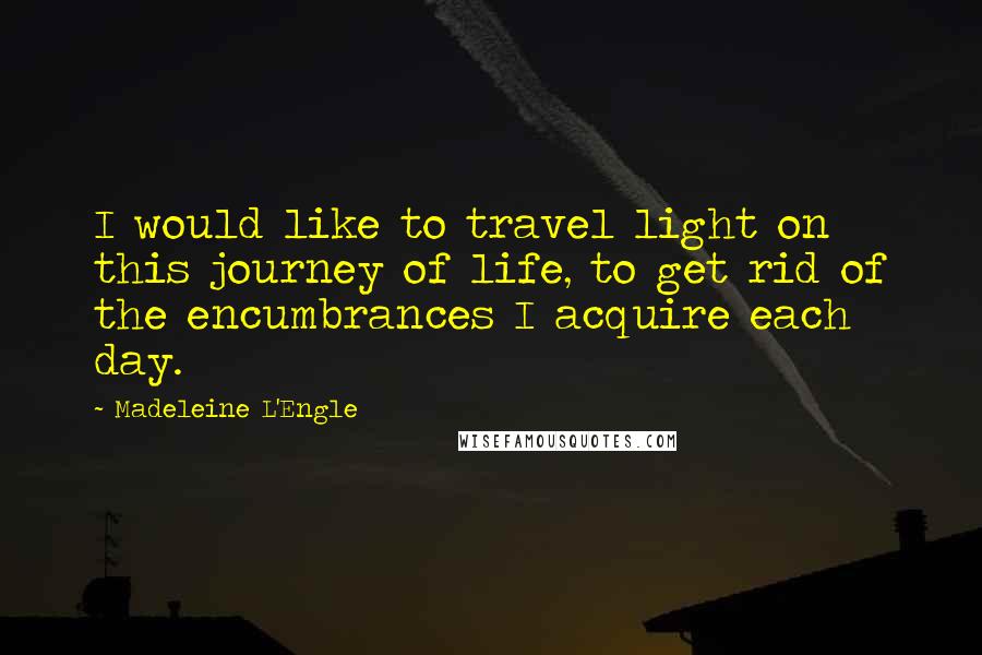 Madeleine L'Engle quotes: I would like to travel light on this journey of life, to get rid of the encumbrances I acquire each day.
