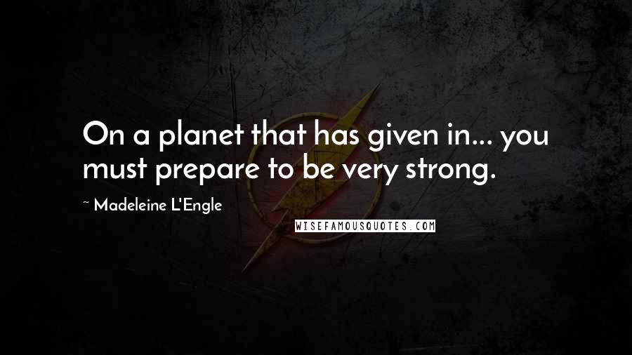Madeleine L'Engle quotes: On a planet that has given in... you must prepare to be very strong.