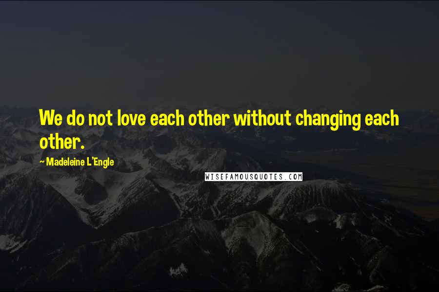 Madeleine L'Engle quotes: We do not love each other without changing each other.