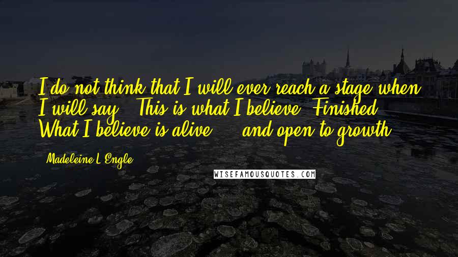 Madeleine L'Engle quotes: I do not think that I will ever reach a stage when I will say, "This is what I believe. Finished." What I believe is alive ... and open to