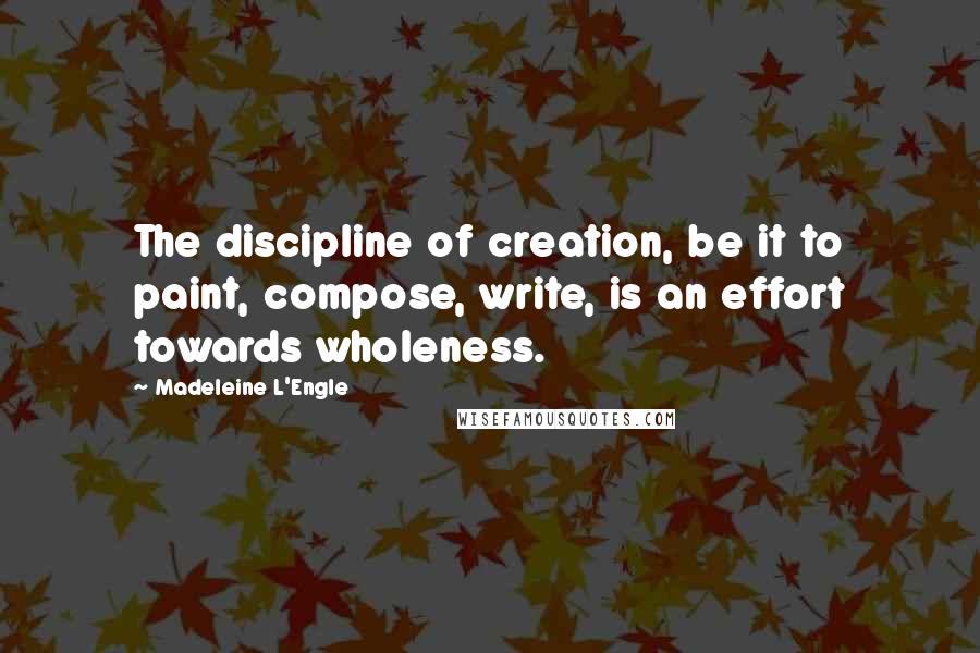 Madeleine L'Engle quotes: The discipline of creation, be it to paint, compose, write, is an effort towards wholeness.