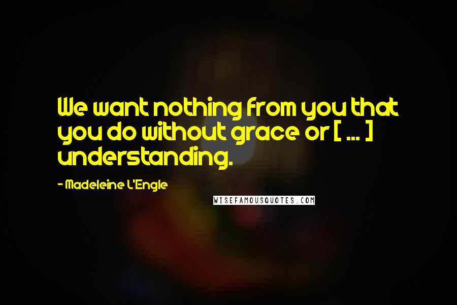 Madeleine L'Engle quotes: We want nothing from you that you do without grace or [ ... ] understanding.