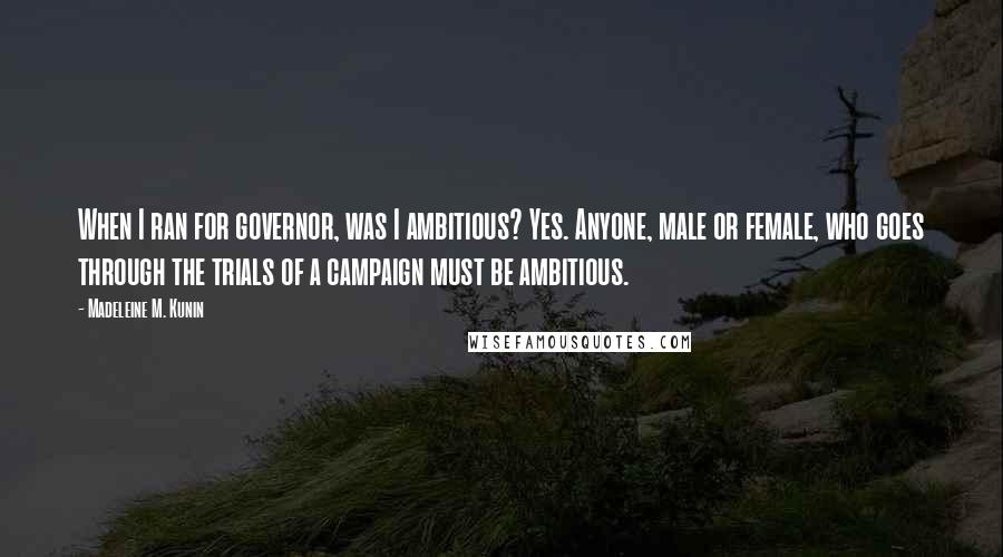Madeleine M. Kunin quotes: When I ran for governor, was I ambitious? Yes. Anyone, male or female, who goes through the trials of a campaign must be ambitious. Madeleine M. Kunin quotes: When I ran for governor, was I ambitious? Yes. Anyone, male or female, who goes through the trials of a campaign must be ambitious.