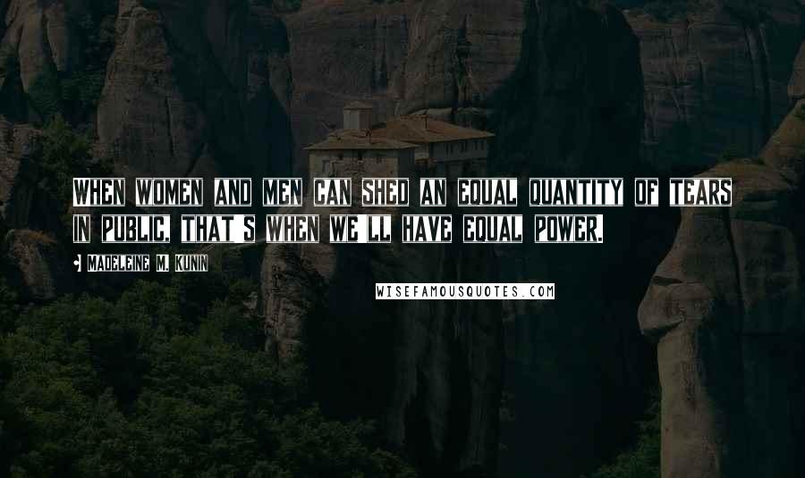 Madeleine M. Kunin quotes: When women and men can shed an equal quantity of tears in public, that's when we'll have equal power. Madeleine M. Kunin quotes: When women and men can shed an equal quantity of tears in public, that's when we'll have equal power.
