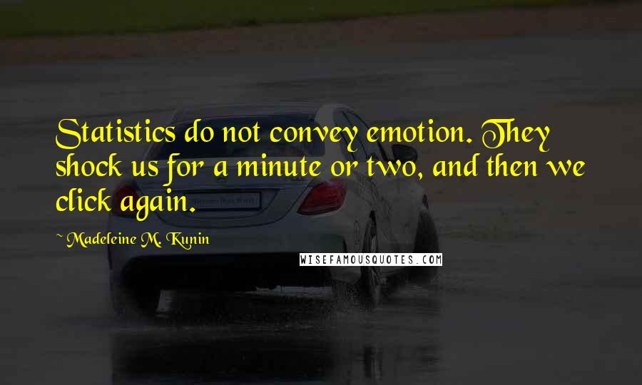 Madeleine M. Kunin quotes: Statistics do not convey emotion. They shock us for a minute or two, and then we click again. Madeleine M. Kunin quotes: Statistics do not convey emotion. They shock us for a minute or two, and then we click again.
