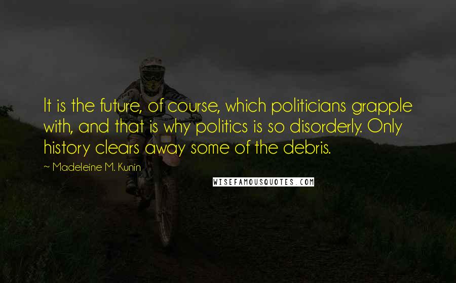 Madeleine M. Kunin quotes: It is the future, of course, which politicians grapple with, and that is why politics is so disorderly. Only history clears away some of the debris. Madeleine M. Kunin quotes: It is the future, of course, which politicians grapple with, and that is why politics is so disorderly. Only history clears away some of the debris.