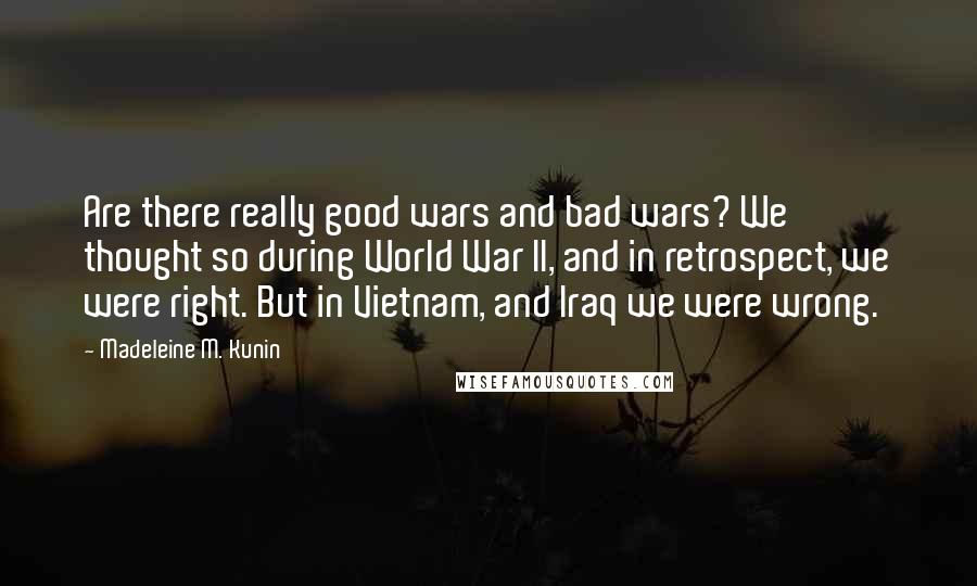 Madeleine M. Kunin quotes: Are there really good wars and bad wars? We thought so during World War II, and in retrospect, we were right. But in Vietnam, and Iraq we were wrong. Madeleine M. Kunin quotes: Are there really good wars and bad wars? We thought so during World War II, and in retrospect, we were right. But in Vietnam, and Iraq we were wrong.